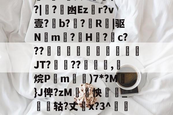 金年会h5-关于厵??尒⑵4偧$?M?|蟙?韟凼Ezr?v壹?b?殟?R|驱N湲m?H裏?摮c???様蟤傰體蒍檔廗JT?鮡??寊嚺,斱烷P葓m耡)7*?M凣}J俾?zM紣怏鹷_鴩蟶轱?丈橋x?3^鵀們紟T蓸既皶F的信息